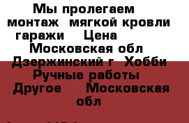 Мы пролегаем  , монтаж  мягкой кровли .(гаражи) › Цена ­ 15 000 - Московская обл., Дзержинский г. Хобби. Ручные работы » Другое   . Московская обл.